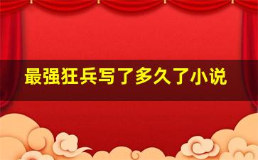 最强狂兵写了多久了小说