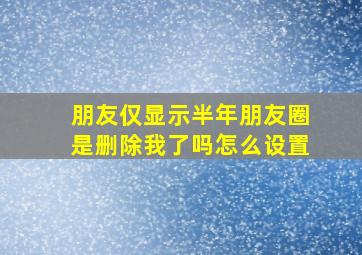 朋友仅显示半年朋友圈是删除我了吗怎么设置