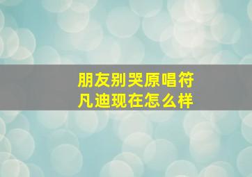 朋友别哭原唱符凡迪现在怎么样