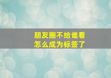 朋友圈不给谁看怎么成为标签了