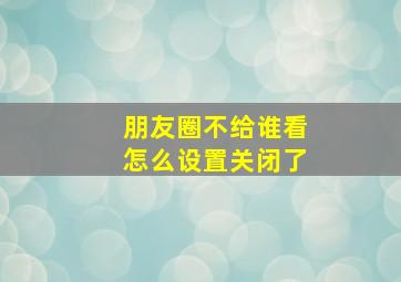 朋友圈不给谁看怎么设置关闭了