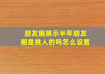 朋友圈展示半年朋友圈是挑人的吗怎么设置