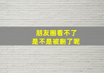 朋友圈看不了是不是被删了呢