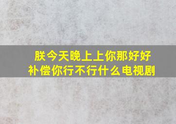 朕今天晚上上你那好好补偿你行不行什么电视剧