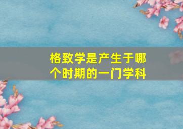 格致学是产生于哪个时期的一门学科