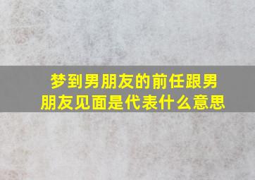 梦到男朋友的前任跟男朋友见面是代表什么意思