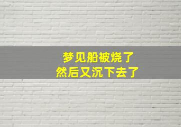 梦见船被烧了然后又沉下去了