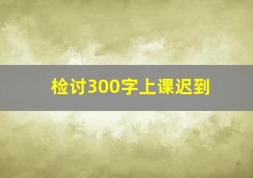 检讨300字上课迟到