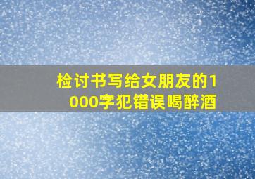 检讨书写给女朋友的1000字犯错误喝醉酒