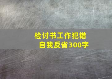 检讨书工作犯错自我反省300字