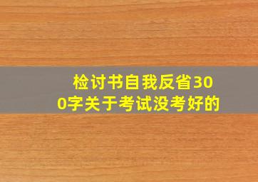 检讨书自我反省300字关于考试没考好的