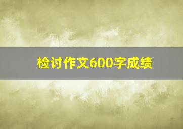 检讨作文600字成绩