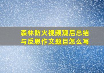 森林防火视频观后总结与反思作文题目怎么写