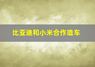 比亚迪和小米合作造车