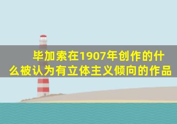 毕加索在1907年创作的什么被认为有立体主义倾向的作品