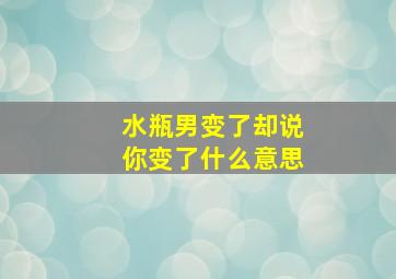 水瓶男变了却说你变了什么意思