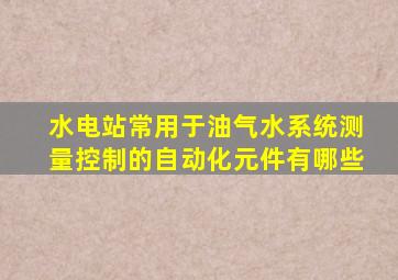 水电站常用于油气水系统测量控制的自动化元件有哪些