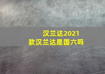 汉兰达2021款汉兰达是国六吗