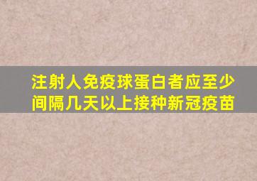 注射人免疫球蛋白者应至少间隔几天以上接种新冠疫苗