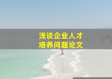 浅谈企业人才培养问题论文