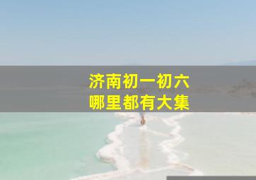 济南初一初六哪里都有大集