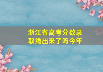 浙江省高考分数录取线出来了吗今年