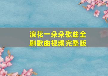 浪花一朵朵歌曲全剧歌曲视频完整版