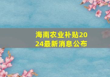 海南农业补贴2024最新消息公布