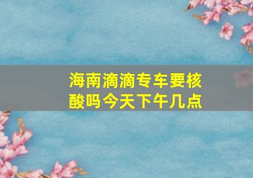 海南滴滴专车要核酸吗今天下午几点