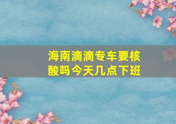 海南滴滴专车要核酸吗今天几点下班