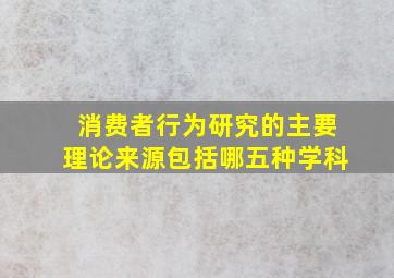 消费者行为研究的主要理论来源包括哪五种学科