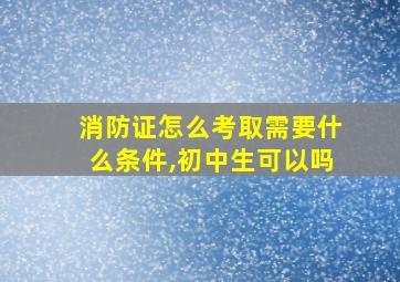 消防证怎么考取需要什么条件,初中生可以吗