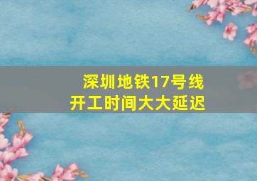 深圳地铁17号线开工时间大大延迟