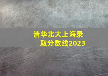 清华北大上海录取分数线2023