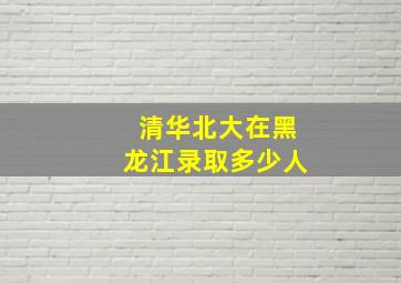 清华北大在黑龙江录取多少人