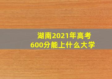 湖南2021年高考600分能上什么大学