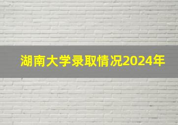 湖南大学录取情况2024年