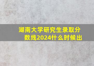 湖南大学研究生录取分数线2024什么时候出