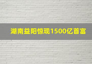 湖南益阳惊现1500亿首富