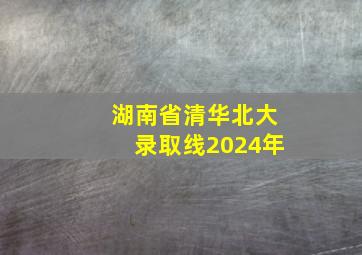 湖南省清华北大录取线2024年