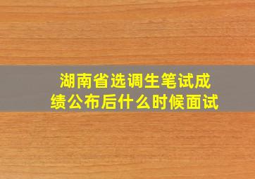 湖南省选调生笔试成绩公布后什么时候面试