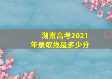 湖南高考2021年录取线是多少分