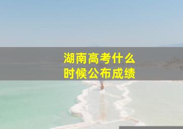 湖南高考什么时候公布成绩