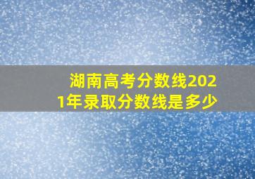 湖南高考分数线2021年录取分数线是多少