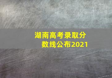 湖南高考录取分数线公布2021