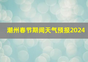 潮州春节期间天气预报2024