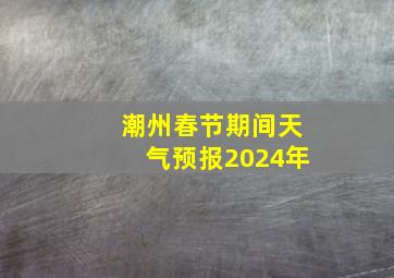 潮州春节期间天气预报2024年