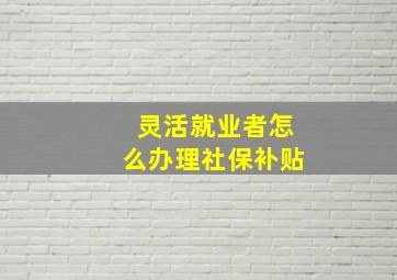 灵活就业者怎么办理社保补贴