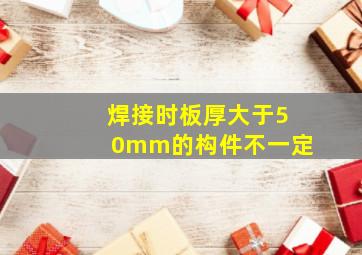 焊接时板厚大于50mm的构件不一定