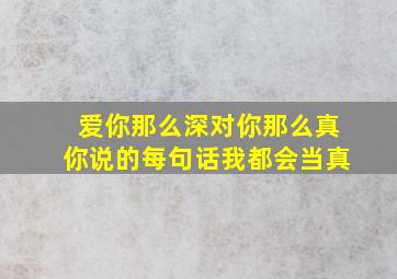 爱你那么深对你那么真你说的每句话我都会当真